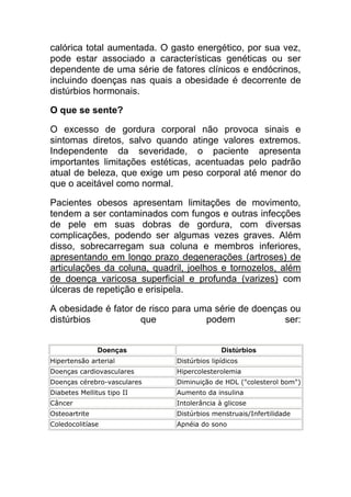 calórica total aumentada. O gasto energético, por sua vez,
pode estar associado a características genéticas ou ser
dependente de uma série de fatores clínicos e endócrinos,
incluindo doenças nas quais a obesidade é decorrente de
distúrbios hormonais.

O que se sente?

O excesso de gordura corporal não provoca sinais e
sintomas diretos, salvo quando atinge valores extremos.
Independente da severidade, o paciente apresenta
importantes limitações estéticas, acentuadas pelo padrão
atual de beleza, que exige um peso corporal até menor do
que o aceitável como normal.

Pacientes obesos apresentam limitações de movimento,
tendem a ser contaminados com fungos e outras infecções
de pele em suas dobras de gordura, com diversas
complicações, podendo ser algumas vezes graves. Além
disso, sobrecarregam sua coluna e membros inferiores,
apresentando em longo prazo degenerações (artroses) de
articulações da coluna, quadril, joelhos e tornozelos, além
de doença varicosa superficial e profunda (varizes) com
úlceras de repetição e erisipela.

A obesidade é fator de risco para uma série de doenças ou
distúrbios           que            podem             ser:


               Doenças                     Distúrbios
Hipertensão arterial         Distúrbios lipídicos
Doenças cardiovasculares     Hipercolesterolemia
Doenças cérebro-vasculares   Diminuição de HDL ("colesterol bom")
Diabetes Mellitus tipo II    Aumento da insulina
Câncer                       Intolerância à glicose
Osteoartrite                 Distúrbios menstruais/Infertilidade
Coledocolitíase              Apnéia do sono
 