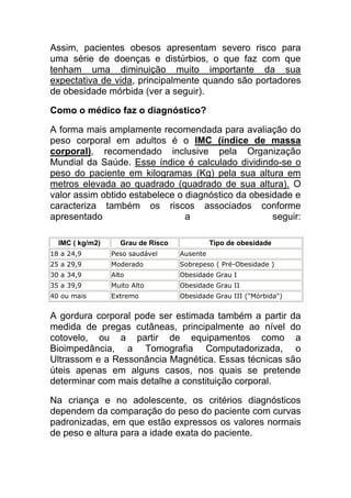 Assim, pacientes obesos apresentam severo risco para
uma série de doenças e distúrbios, o que faz com que
tenham uma diminuição muito importante da sua
expectativa de vida, principalmente quando são portadores
de obesidade mórbida (ver a seguir).

Como o médico faz o diagnóstico?

A forma mais amplamente recomendada para avaliação do
peso corporal em adultos é o IMC (índice de massa
corporal), recomendado inclusive pela Organização
Mundial da Saúde. Esse índice é calculado dividindo-se o
peso do paciente em kilogramas (Kg) pela sua altura em
metros elevada ao quadrado (quadrado de sua altura). O
valor assim obtido estabelece o diagnóstico da obesidade e
caracteriza também os riscos associados conforme
apresentado                     a                   seguir:

  IMC ( kg/m2)     Grau de Risco             Tipo de obesidade
18 a 24,9        Peso saudável     Ausente
25 a 29,9        Moderado          Sobrepeso ( Pré-Obesidade )
30 a 34,9        Alto              Obesidade Grau I
35 a 39,9        Muito Alto        Obesidade Grau II
40 ou mais       Extremo           Obesidade Grau III ("Mórbida")


A gordura corporal pode ser estimada também a partir da
medida de pregas cutâneas, principalmente ao nível do
cotovelo, ou a partir de equipamentos como a
Bioimpedância, a Tomografia Computadorizada, o
Ultrassom e a Ressonância Magnética. Essas técnicas são
úteis apenas em alguns casos, nos quais se pretende
determinar com mais detalhe a constituição corporal.

Na criança e no adolescente, os critérios diagnósticos
dependem da comparação do peso do paciente com curvas
padronizadas, em que estão expressos os valores normais
de peso e altura para a idade exata do paciente.
 