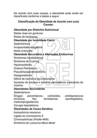 De acordo com suas causas, a obesidade pode ainda ser
classificada conforme a tabela a seguir.

   Classificação da Obesidade de Acordo com suas
                      Causas:
Obesidade por Distúrbio Nutricional
Dietas ricas em gorduras
Dietas de lancherias
Obesidade por Inatividade Física
Sedentarismo
Incapacidade obrigatória
Idade avançada
Obesidade Secundária a Alterações Endócrinas
Síndromes hipotalâmicas
Síndrome de Cushing
Hipotireoidismo
Ovários Policísticos
Pseudohipaparatireoidismo
Hipogonadismo
Déficit de hormônio de crescimento
Aumento de insulina e tumores pancreáticos produtores de
insulina
Obesidades Secundárias
Sedentarismo
Drogas:      psicotrópicos,    corticóides, antidepressivos
tricíclicos,     lítio,     fenotiazinas,   ciproheptadina,
medroxiprogesterona
Cirurgia hipotalâmica
Obesidades de Causa Genética
Autossômica recessiva
Ligada ao cromossomo X
Cromossômicas (Prader-Willi)
Síndrome de Lawrence-Moon-Biedl
 