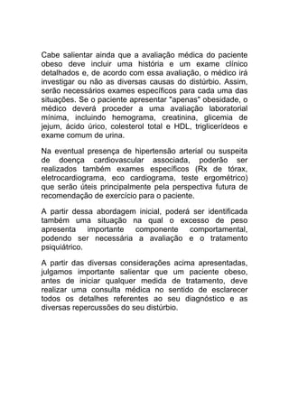 Cabe salientar ainda que a avaliação médica do paciente
obeso deve incluir uma história e um exame clínico
detalhados e, de acordo com essa avaliação, o médico irá
investigar ou não as diversas causas do distúrbio. Assim,
serão necessários exames específicos para cada uma das
situações. Se o paciente apresentar "apenas" obesidade, o
médico deverá proceder a uma avaliação laboratorial
mínima, incluindo hemograma, creatinina, glicemia de
jejum, ácido úrico, colesterol total e HDL, triglicerídeos e
exame comum de urina.

Na eventual presença de hipertensão arterial ou suspeita
de doença cardiovascular associada, poderão ser
realizados também exames específicos (Rx de tórax,
eletrocardiograma, eco cardiograma, teste ergométrico)
que serão úteis principalmente pela perspectiva futura de
recomendação de exercício para o paciente.

A partir dessa abordagem inicial, poderá ser identificada
também uma situação na qual o excesso de peso
apresenta importante componente comportamental,
podendo ser necessária a avaliação e o tratamento
psiquiátrico.

A partir das diversas considerações acima apresentadas,
julgamos importante salientar que um paciente obeso,
antes de iniciar qualquer medida de tratamento, deve
realizar uma consulta médica no sentido de esclarecer
todos os detalhes referentes ao seu diagnóstico e as
diversas repercussões do seu distúrbio.
 