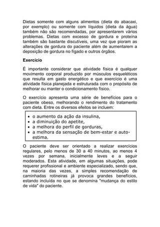Dietas somente com alguns alimentos (dieta do abacaxi,
por exemplo) ou somente com líquidos (dieta da água)
também não são recomendadas, por apresentarem vários
problemas. Dietas com excesso de gordura e proteína
também são bastante discutíveis, uma vez que pioram as
alterações de gordura do paciente além de aumentarem a
deposição de gordura no fígado e outros órgãos.

Exercício

É importante considerar que atividade física é qualquer
movimento corporal produzido por músculos esqueléticos
que resulta em gasto energético e que exercício é uma
atividade física planejada e estruturada com o propósito de
melhorar ou manter o condicionamento físico.

O exercício apresenta uma série de benefícios para o
paciente obeso, melhorando o rendimento do tratamento
com dieta. Entre os diversos efeitos se incluem:

    o aumento da ação da insulina,
    a diminuição do apetite,
    a melhora do perfil de gorduras,
    a melhora da sensação de bem-estar e auto-
    estima.

O paciente deve ser orientado a realizar exercícios
regulares, pelo menos de 30 a 40 minutos, ao menos 4
vezes por semana, inicialmente leves e a seguir
moderados. Esta atividade, em algumas situações, pode
requerer profissional e ambiente especializado, sendo que,
na maioria das vezes, a simples recomendação de
caminhadas rotineiras já provoca grandes benefícios,
estando incluída no que se denomina "mudança do estilo
de vida" do paciente.
 