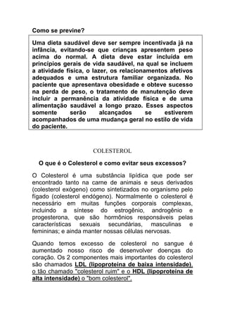 Como se previne?

Uma dieta saudável deve ser sempre incentivada já na
infância, evitando-se que crianças apresentem peso
acima do normal. A dieta deve estar incluída em
princípios gerais de vida saudável, na qual se incluem
a atividade física, o lazer, os relacionamentos afetivos
adequados e uma estrutura familiar organizada. No
paciente que apresentava obesidade e obteve sucesso
na perda de peso, o tratamento de manutenção deve
incluir a permanência da atividade física e de uma
alimentação saudável a longo prazo. Esses aspectos
somente       serão      alcançados      se   estiverem
acompanhados de uma mudança geral no estilo de vida
do paciente.



                     COLESTEROL

  O que é o Colesterol e como evitar seus excessos?

O Colesterol é uma substância lipídica que pode ser
encontrado tanto na carne de animais e seus derivados
(colesterol exógeno) como sintetizados no organismo pelo
fígado (colesterol endógeno). Normalmente o colesterol é
necessário em muitas funções corporais complexas,
incluindo a síntese do estrogênio, androgênio e
progesterona, que são hormônios responsáveis pelas
características sexuais secundárias, masculinas e
femininas; e ainda manter nossas células nervosas.

Quando temos excesso de colesterol no sangue é
aumentado nosso risco de desenvolver doenças do
coração. Os 2 componentes mais importantes do colesterol
são chamados LDL (lipoproteína de baixa intensidade),
o tão chamado "colesterol ruim" e o HDL (lipoproteína de
alta intensidade) o "bom colesterol".
 