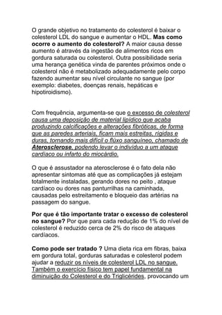 O grande objetivo no tratamento do colesterol é baixar o
colesterol LDL do sangue e aumentar o HDL. Mas como
ocorre o aumento do colesterol? A maior causa desse
aumento é através da ingestão de alimentos ricos em
gordura saturada ou colesterol. Outra possibilidade seria
uma herança genética vinda de parentes próximos onde o
colesterol não é metabolizado adequadamente pelo corpo
fazendo aumentar seu nível circulante no sangue (por
exemplo: diabetes, doenças renais, hepáticas e
hipotiroidismo).


Com frequência, argumenta-se que o excesso de colesterol
causa uma deposição de material lipídico que acaba
produzindo calcificações e alterações fibróticas, de forma
que as paredes arteriais, ficam mais estreitas, rígidas e
duras, tornando mais difícil o flúxo sanguíneo, chamado de
Aterosclerose, podendo levar o indivíduo a um ataque
cardíaco ou infarto do miocárdio.

O que é assustador na aterosclerose é o fato dela não
apresentar sintomas até que as complicações já estejam
totalmente instaladas, gerando dores no peito , ataque
cardíaco ou dores nas panturrilhas na caminhada,
causadas pelo estreitamento e bloqueio das artérias na
passagem do sangue.

Por que é tão importante tratar o excesso de colesterol
no sangue? Por que para cada redução de 1% do nível de
colesterol é reduzido cerca de 2% do risco de ataques
cardíacos.

Como pode ser tratado ? Uma dieta rica em fibras, baixa
em gordura total, gorduras saturadas e colesterol podem
ajudar a reduzir os níveis de colesterol LDL no sangue.
Também o exercício físico tem papel fundamental na
diminuição do Colesterol e do Triglicérides, provocando um
 