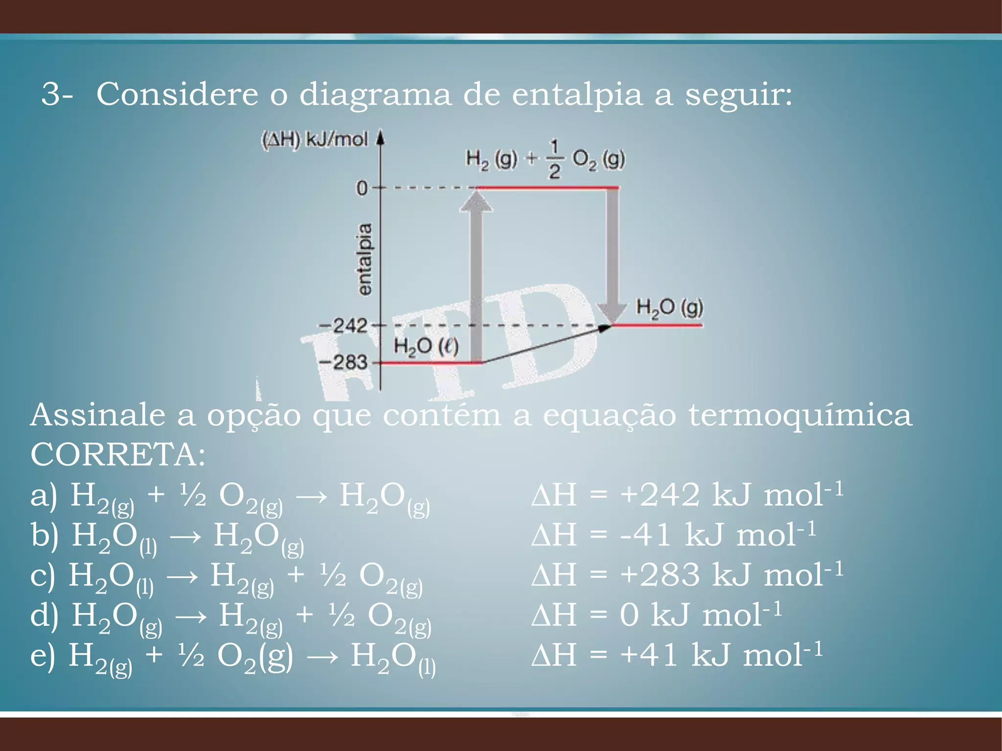 3- Considere o diagrama de entalpia a seguir:
Assinale a opção que contém a equação termoquímica
CORRETA:
a) H2(g) + ½ O2(g) → H2O(g) ∆H = +242 kJ mol-1
b) H2O(l) → H2O(g) ∆H = -41 kJ mol-1
c) H2O(l) → H2(g) + ½ O2(g) ∆H = +283 kJ mol-1
d) H2O(g) → H2(g) + ½ O2(g) ∆H = 0 kJ mol-1
e) H2(g) + ½ O2(g) → H2O(l) ∆H = +41 kJ mol-1
 