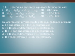 11- Observe as seguintes equações termoquímicas:
I – C(s) + H2O(g) → CO(g) + H2(g) ∆H = 31,4 kcal
II – CO(g) + ½ O2(g) → CO2(g) ∆H = - 67,6 kcal
III – H2(g) + ½ O2(g) → H2O(g) ∆H = - 57,8 kcal
De acordo com a variação de entalpia, podemos afirmar:
a) I é endotérmica e II e III, exotérmicas.
b) I e III são endotérmicas e II, exotérmica.
c) II e III são endotérmicas e I, exotérmica.
d) I e II são endotérmicas e III, exotérmica.
e) II é endotérmica e I e III, exotérmicas.
 