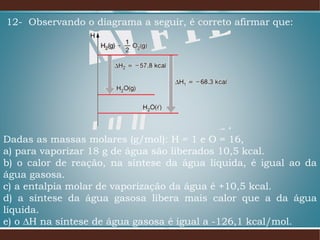 12- Observando o diagrama a seguir, é correto afirmar que:
Dadas as massas molares (g/mol): H = 1 e O = 16,
a) para vaporizar 18 g de água são liberados 10,5 kcal.
b) o calor de reação, na síntese da água líquida, é igual ao da
água gasosa.
c) a entalpia molar de vaporização da água é +10,5 kcal.
d) a síntese da água gasosa libera mais calor que a da água
líquida.
e) o ∆H na síntese de água gasosa é igual a -126,1 kcal/mol.
 