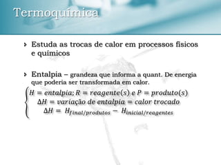  Estuda as trocas de calor em processos físicos
e químicos
 Entalpia – grandeza que informa a quant. De energia
que poderia ser transformada em calor.
𝐻 = 𝑒𝑛𝑡𝑎𝑙𝑝𝑖𝑎; 𝑅 = 𝑟𝑒𝑎𝑔𝑒𝑛𝑡𝑒 𝑠 𝑒 𝑃 = 𝑝𝑟𝑜𝑑𝑢𝑡𝑜(𝑠)
∆𝐻 = 𝑣𝑎𝑟𝑖𝑎çã𝑜 𝑑𝑒 𝑒𝑛𝑡𝑎𝑙𝑝𝑖𝑎 = 𝑐𝑎𝑙𝑜𝑟 𝑡𝑟𝑜𝑐𝑎𝑑𝑜
∆𝐻 = 𝐻𝑓𝑖𝑛𝑎𝑙/𝑝𝑟𝑜𝑑𝑢𝑡𝑜𝑠 − 𝐻𝑖𝑛𝑖𝑐𝑖𝑎𝑙/𝑟𝑒𝑎𝑔𝑒𝑛𝑡𝑒𝑠
Termoquímica
 
