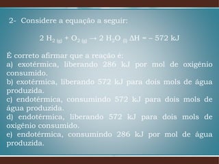 2- Considere a equação a seguir:
2 H2 (g) + O2 (g) → 2 H2O (l) ΔH = – 572 kJ
É correto afirmar que a reação é:
a) exotérmica, liberando 286 kJ por mol de oxigênio
consumido.
b) exotérmica, liberando 572 kJ para dois mols de água
produzida.
c) endotérmica, consumindo 572 kJ para dois mols de
água produzida.
d) endotérmica, liberando 572 kJ para dois mols de
oxigênio consumido.
e) endotérmica, consumindo 286 kJ por mol de água
produzida.
 