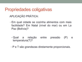Propriedades coligativas
APLICAÇÃO PRÁTICA:
• Em qual cidade se cozinha alimentos com mais
facilidade? Em Natal (nível do mar) ou em La
Paz (Bolívia)?
• Qual a relação entre pressão (P) e
temperatura(T)?
• P e T são grandezas diretamente proporcionais.
 