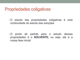 Propriedades coligativas
• O estudo das propriedades coligativas é uma
continuidade do estudo das soluções
• O ponto de partida para o estudo dessas
propriedades é o SOLVENTE, ou seja, ele é a
nossa fase inicial
 