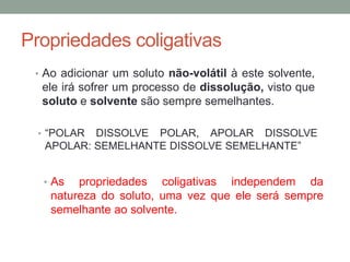Propriedades coligativas
• Ao adicionar um soluto não-volátil à este solvente,
ele irá sofrer um processo de dissolução, visto que
soluto e solvente são sempre semelhantes.
• “POLAR DISSOLVE POLAR, APOLAR DISSOLVE
APOLAR: SEMELHANTE DISSOLVE SEMELHANTE”
• As propriedades coligativas independem da
natureza do soluto, uma vez que ele será sempre
semelhante ao solvente.
 