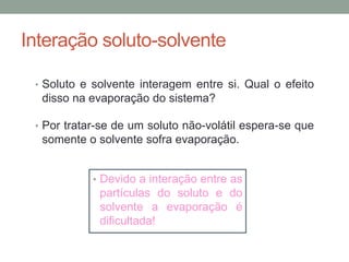 Interação soluto-solvente
• Soluto e solvente interagem entre si. Qual o efeito
disso na evaporação do sistema?
• Por tratar-se de um soluto não-volátil espera-se que
somente o solvente sofra evaporação.
• Devido a interação entre as
partículas do soluto e do
solvente a evaporação é
dificultada!
 