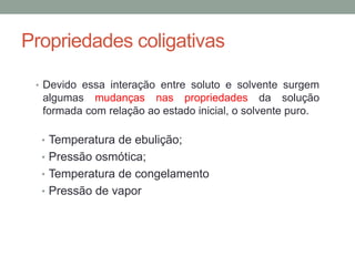 Propriedades coligativas
• Devido essa interação entre soluto e solvente surgem
algumas mudanças nas propriedades da solução
formada com relação ao estado inicial, o solvente puro.
• Temperatura de ebulição;
• Pressão osmótica;
• Temperatura de congelamento
• Pressão de vapor
 