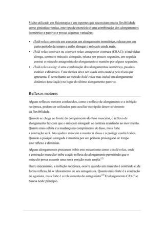 Muito utilizado em fisioterapia e em esportes que necessitam muita flexibilidade
como ginástica rítmica, este tipo de exercício é uma combinação dos alongamentos
isométrico e passivo e possui algumas variações:

   Hold-relax: consiste em executar um alongamento isométrico, relaxar por um
    curto período de tempo e então alongar o músculo ainda mais.
   Hold-relax-contract ou contract-relax-antagonist-contract (CRAC): o indivíduo
    alonga, contrai o músculo alongado, relaxa por poucos segundos, em seguida
    contrai o músculo antagonista do alongamento e mantém por alguns segundos.
   Hold-relax-swing: é uma combinação dos alongamentos isométrico, passivo-
    estático e dinâmico. Esta técnica deve ser usada com cautela pelo risco que
    apresenta. É semelhante ao método hold-relax mas inclui um alongamento
    dinâmico (oscilação) no lugar do último alongamento passivo.


Reflexos motores
Alguns reflexos motores conhecidos, como o reflexo de alongamento e a inibição
recíproca, podem ser utilizados para auxiliar no rápido desenvolvimento
da flexibilidade.

Quando se chega ao limite do comprimento do fuso muscular, o reflexo de
alongamento faz com que o músculo alongado se contraia resistindo ao movimento.
Quanto mais súbita é a mudança no comprimento do fuso, mais forte
a contração será. Isto ajuda o músculo a manter o tônus e o protege contra lesões.
Quando a posição alongada é mantida por um período prolongado de tempo
este reflexo é diminído.

Alguns alongamentos procuram inibir este mecanismo como o hold-relax, onde
a contração muscular inibe a ação reflexa do alongamento permitindo que o
músculo possa assumir uma nova posição mais ampla.[2]

Outro mecanismo, a inibição recíproca, ocorre quando um músculo é contraído e, de
forma reflexa, há o relaxamento de seu antagonista. Quanto mais forte é a contração
do agonista, mais forte é o relaxamento do antagonista.[2] O alongamento CRAC se
baseia neste princípio.
 