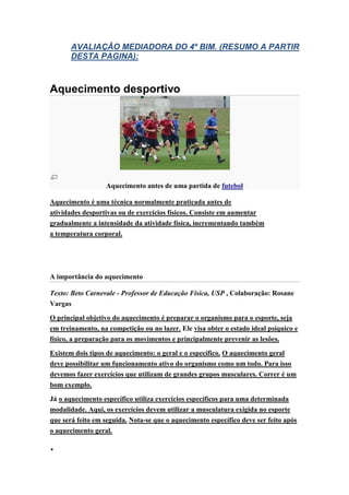 AVALIAÇÃO MEDIADORA DO 4º BIM. (RESUMO A PARTIR
       DESTA PAGINA):



Aquecimento desportivo




                  Aquecimento antes de uma partida de futebol

Aquecimento é uma técnica normalmente praticada antes de
atividades desportivas ou de exercícios físicos. Consiste em aumentar
gradualmente a intensidade da atividade física, incrementando também
a temperatura corporal.




A importância do aquecimento

Texto: Beto Carnevale - Professor de Educação Física, USP , Colaboração: Rosane
Vargas

O principal objetivo do aquecimento é preparar o organismo para o esporte, seja
em treinamento, na competição ou no lazer. Ele visa obter o estado ideal psíquico e
físico, a preparação para os movimentos e principalmente prevenir as lesões.

Existem dois tipos de aquecimento: o geral e o específico. O aquecimento geral
deve possibilitar um funcionamento ativo do organismo como um todo. Para isso
devemos fazer exercícios que utilizam de grandes grupos musculares. Correr é um
bom exemplo.

Já o aquecimento específico utiliza exercícios específicos para uma determinada
modalidade. Aqui, os exercícios devem utilizar a musculatura exigida no esporte
que será feito em seguida. Nota-se que o aquecimento específico deve ser feito após
o aquecimento geral.


 