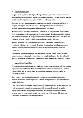    Aquecimento Geral
Os principais objetivos fisiológicos do aquecimento geral são: obter um aumento
da temperatura corporal, da temperatura da musculatura e preparação do sistema
cardiovascular e pulmonar para a atividade e o desempenho.

Devemos elevar a temperatura corporal, pois ao atingir a temperatura ideal, as
reações fisiológicas importantes para o desempenho motor ocorrem nas
proporções adequadas para aquela determinada atividade.

A velocidade do metabolismo aumenta em função da temperatura, aumentando
13% para cada grau de temperatura. O aumento da irrigação dos tecidos garante
um melhor suprimento de oxigênio e substratos ao tecido. Quando o metabolismo
está alto, torna as reações químicas mais rápidas e mais eficientes.

No lado preventivo, o aumento da temperatura resulta em uma redução da
resistência elástica e da resistência do atrito. A musculatura, os ligamentos e os
tendões tornam-se mais elásticos tornando-se menos suscetíveis a lesões ou
rupturas.

Há também modificações importantes nas articulações, devido a uma série de
mecanismos. As articulações aumentam a produção de líquido sinovial -o líquido
que fica dentro das articulações-, tornando-se mais resistentes à pressão e a força.

   Aquecimento Específico
O aquecimento específico deve ser realizado após o aquecimento geral. Este tipo de
aquecimento é fundamental nas modalidades esportivas coordenativas. Consiste
em exercícios que se assemelham tecnicamente aos que serão executados na
atividade posterior.

Deve conter exercícios de alongamento e relaxamento que funcionam como
profilaxia de lesões, além de garantir um bom alongamento da musculatura que
será trabalhada.

Com exercícios direcionados aos principais grupos musculares da atividade, há um
redirecionamento sanguíneo para estas regiões, tornando-as mais irrigadas e
supridas de oxigênio. Isto porque o aumento da temperatura corporal não é
proporcional ao aumento da temperatura muscular. Existe uma diferença na
velocidade de aumento destas temperaturas.
 