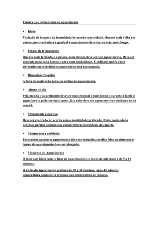 Fatores que influenciam no aquecimento

   Idade
Variação do tempo e da intensidade de acordo com a idade. Quanto mais velha é a
pessoa, mais cuidadoso e gradual o aquecimento deve ser, ou seja, mais longo.

   Estado de treinamento
Quanto mais treinada é a pessoa, mais intenso deve ser seu aquecimento. Deve ser
ajustado para cada pessoa e para cada modalidade. É indicado nunca fazer
atividades ou exercícios os quais não se está acostumado.

   Disposição Psíquica
A falta de motivação reduz os efeitos do aquecimento.

   Altura do dia
Pela manhã o aquecimento deve ser mais gradual e mais longo e durante à tarde o
aquecimento pode ser mais curto. Já a noite deve ter características similares ao da
manhã.

   Modalidade esportiva
Deve ser realizado de acordo com a modalidade praticada. Neste ponto ainda
devemos prestar atenção nas características individuais do esporte.

   Temperatura ambiente
Em tempos quentes o aquecimento deve ser reduzido, em dias frios ou chuvosos o
tempo do aquecimento deve ser alongado.

   Momento do Aquecimento
O intervalo ideal entre o final do aquecimento e o inicio da atividade é de 5 a 10
minutos.

O efeito do aquecimento perdura de 20 a 30 minutos. Após 45 minutos
temperatura corporal já retomou sua temperatura de repouso.
 