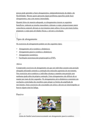 pessoa pode aprender a fazer alongamentos, independentemente da idade e da
flexibilidade. Mesmo quem apresenta algum problema específico pode fazer
alongamentos, mas com menos intensidade.

Quando feitos de maneira adequada, os alongamentos trazem os seguintes
benefícios: reduzem as tensões musculares; relaxam o corpo; proporcionam maior
consciência corporal; deixam os movimentos mais soltos e leves; previnem lesões;
preparam o corpo para atividades físicas, e ativam a circulação.



Tipos de alongamento
Os exercícios de alongamento podem ser dos seguintes tipos:

   Alongamento ativo (estático e dinâmico);
   Alongamento passivo (estático e dinâmico);
   Alongamento isométrico;
   Facilitação neuromuscular proprioceptiva (FNP).


Ativo
Compreende exercícios de alongamento em que um indivíduo assume uma posição
alongada utilizando somente a contração dos músculos agonistas do movimento.
Nos exercícios ativo-estáticos o indivíduo alcança e mantém esta posição sem
nenhuma ajuda além da própria contração. Estes alongamentos são difíceis de se
manter por mais de dez segundos. Os alongamentos ativo-dinâmicos consistem em
oscilações controladas dos membros para atingir os limites da amplitude de
movimento. Estes exercícios são executados em séries e devem ser interrompidos se
houver algum sinal de fadiga.


Passivo




    Atleta de futebol americanoexecutando um alongamento passivo-estático.
 