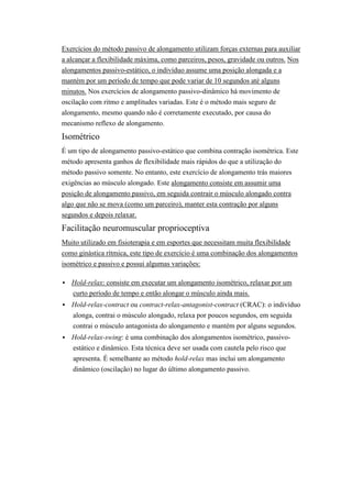 Exercícios do método passivo de alongamento utilizam forças externas para auxiliar
a alcançar a flexibilidade máxima, como parceiros, pesos, gravidade ou outros. Nos
alongamentos passivo-estático, o indivíduo assume uma posição alongada e a
mantém por um período de tempo que pode variar de 10 segundos até alguns
minutos. Nos exercícios de alongamento passivo-dinâmico há movimento de
oscilação com ritmo e amplitudes variadas. Este é o método mais seguro de
alongamento, mesmo quando não é corretamente executado, por causa do
mecanismo reflexo de alongamento.
Isométrico
É um tipo de alongamento passivo-estático que combina contração isométrica. Este
método apresenta ganhos de flexibilidade mais rápidos do que a utilização do
método passivo somente. No entanto, este exercício de alongamento trás maiores
exigências ao músculo alongado. Este alongamento consiste em assumir uma
posição de alongamento passivo, em seguida contrair o músculo alongado contra
algo que não se mova (como um parceiro), manter esta contração por alguns
segundos e depois relaxar.
Facilitação neuromuscular proprioceptiva
Muito utilizado em fisioterapia e em esportes que necessitam muita flexibilidade
como ginástica rítmica, este tipo de exercício é uma combinação dos alongamentos
isométrico e passivo e possui algumas variações:

   Hold-relax: consiste em executar um alongamento isométrico, relaxar por um
    curto período de tempo e então alongar o músculo ainda mais.
   Hold-relax-contract ou contract-relax-antagonist-contract (CRAC): o indivíduo
    alonga, contrai o músculo alongado, relaxa por poucos segundos, em seguida
    contrai o músculo antagonista do alongamento e mantém por alguns segundos.
   Hold-relax-swing: é uma combinação dos alongamentos isométrico, passivo-
    estático e dinâmico. Esta técnica deve ser usada com cautela pelo risco que
    apresenta. É semelhante ao método hold-relax mas inclui um alongamento
    dinâmico (oscilação) no lugar do último alongamento passivo.
 