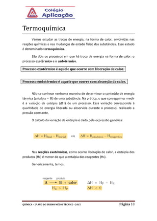 QUÍMICA – 2º ANO DO ENSINO MÉDIO TÉCNICO - 2015 Página 10
Termoquímica
Vamos estudar as trocas de energia, na forma de calor, envolvidas nas
reações químicas e nas mudanças de estado físico das substâncias. Esse estudo
é denominado termoquímica.
São dois os processos em que há troca de energia na forma de calor: o
processo exotérmico e o endotérmico.
Não se conhece nenhuma maneira de determinar o conteúdo de energia
térmica (entalpia = H) de uma substância. Na prática, o que conseguimos medir
é a variação da entalpia (∆H) de um processo. Essa variação corresponde à
quantidade de energia liberada ou absorvida durante o processo, realizado a
pressão constante.
O cálculo da variação da entalpia é dado pela expressão genérica:
Nas reações exotérmicas, como ocorre liberação de calor, a entalpia dos
produtos (HP) é menor do que a entalpia dos reagentes (HR).
Genericamente, temos:
Processo exotérmico é aquele que ocorre com liberação de calor.
Processo endotérmico é aquele que ocorre com absorção de calor.
 