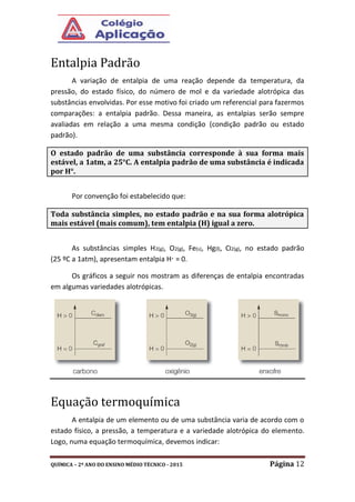 QUÍMICA – 2º ANO DO ENSINO MÉDIO TÉCNICO - 2015 Página 12
Entalpia Padrão
A variação de entalpia de uma reação depende da temperatura, da
pressão, do estado físico, do número de mol e da variedade alotrópica das
substâncias envolvidas. Por esse motivo foi criado um referencial para fazermos
comparações: a entalpia padrão. Dessa maneira, as entalpias serão sempre
avaliadas em relação a uma mesma condição (condição padrão ou estado
padrão).
Por convenção foi estabelecido que:
As substâncias simples H2(g), O2(g), Fe(s), Hg(l), Cl2(g), no estado padrão
(25 ºC a 1atm), apresentam entalpia H° = 0.
Os gráficos a seguir nos mostram as diferenças de entalpia encontradas
em algumas variedades alotrópicas.
Equação termoquímica
A entalpia de um elemento ou de uma substância varia de acordo com o
estado físico, a pressão, a temperatura e a variedade alotrópica do elemento.
Logo, numa equação termoquímica, devemos indicar:
O estado padrão de uma substância corresponde à sua forma mais
estável, a 1atm, a 25°C. A entalpia padrão de uma substância é indicada
por H°.
Toda substância simples, no estado padrão e na sua forma alotrópica
mais estável (mais comum), tem entalpia (H) igual a zero.
 
