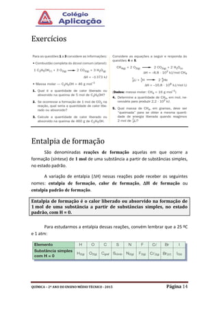 QUÍMICA – 2º ANO DO ENSINO MÉDIO TÉCNICO - 2015 Página 14
Exercícios
Entalpia de formação
São denominadas reações de formação aquelas em que ocorre a
formação (síntese) de 1 mol de uma substância a partir de substâncias simples,
no estado padrão.
A variação de entalpia (H) nessas reações pode receber os seguintes
nomes: entalpia de formação, calor de formação, H de formação ou
entalpia padrão de formação.
Para estudarmos a entalpia dessas reações, convém lembrar que a 25 ºC
e 1 atm:
Entalpia de formação é o calor liberado ou absorvido na formação de
1 mol de uma substância a partir de substâncias simples, no estado
padrão, com H = 0.
 