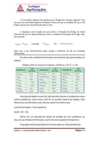 QUÍMICA – 2º ANO DO ENSINO MÉDIO TÉCNICO - 2015 Página 16
1. O resultado negativo não significa que o CO2(g) tem “energia negativa”, mas
sim que seu conteúdoenergético (entalpia) é menor do que as entalpias do Cgraf e do
O2(g), as quais, por convenção,são iguais a zero.
2. Qualquer outra reação em que ocorra a formação de CO2(g), de modo
diferente do que foi apresentado,não indica a entalpia de formação do CO2(g). Veja,
por exemplo:
Note que o ΔH (395,9 kJ/mol) desta reação é diferente do ΔH de formação
(394 kJ/mol).
Os valores das entalpias de formação normalmente são apresentados em
tabelas:
Esse tipo de tabela é muito útil, pois permite calcular a entalpia de muitas
outras substâncias, assim como o ΔH de um grande número de reações. Para
efetuarmos corretamente esses cálculos, devemos lembrar que:
a) ΔH de formação = H da substância
b) ΔH = HP – HR
Vamos ver um exemplo de cálculo da entalpia de uma substância, ou
seja, da sua entalpia de formação, a partir de uma equação termoquímica.
A equação de decomposição do mármore pode ser representada por:
 