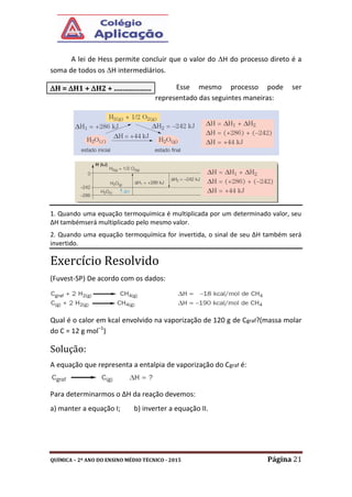 QUÍMICA – 2º ANO DO ENSINO MÉDIO TÉCNICO - 2015 Página 21
A lei de Hess permite concluir que o valor do H do processo direto é a
soma de todos os H intermediários.
Esse mesmo processo pode ser
representado das seguintes maneiras:
1. Quando uma equação termoquímica é multiplicada por um determinado valor, seu
ΔH tambémserá multiplicado pelo mesmo valor.
2. Quando uma equação termoquímica for invertida, o sinal de seu ΔH também será
invertido.
Exercício Resolvido
(Fuvest-SP) De acordo com os dados:
Qual é o calor em kcal envolvido na vaporização de 120 g de Cgraf?(massa molar
do C = 12 g mol–1
)
Solução:
A equação que representa a entalpia de vaporização do Cgraf é:
Para determinarmos o ΔH da reação devemos:
a) manter a equação I; b) inverter a equação II.
H = H1 + H2 + .....................
 