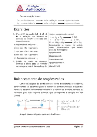 QUÍMICA – 2º ANO DO ENSINO MÉDIO TÉCNICO - 2015 Página 27
Para esta reação, temos:
Exercícios
1. (Fuvest-SP) Na reação: H2S + I2 →S + 2
HI as variações dos números de
oxidação do enxofre e do iodo são,
respectivamente:
a) +2 para zero e zero para +1.
b) zero para +2 e +1 para zero.
c) zero para –2 e –1 para zero.
d) zero para –1 e –1 para zero.
e) –2 para zero e zero para –1.
2. (UFRS) Por efeito de descargas
elétricas, o ozônio pode ser formado,
na atmosfera, a partir da sequência de
reações representadas a seguir:
Considerando as reações no sentido
direto, pode-seafirmar que ocorre
oxidação do nitrogênio:
a) apenas em I.
b) apenas em II.
c) apenas em I e II.
d) apenas em I e III.
e) em I, II e III.
Balanceamento de reações redox
Como nas reações de óxido-redução ocorre transferência de elétrons,
para balanceá-las devemos igualar o número de elétrons perdidos e recebidos.
Para isso, devemos inicialmente determinar o número de elétrons perdidos ou
recebidos para cada espécie química, que corresponde à variação do Nox
(∆Nox).
A seguir devemos igualar o número de elétrons:
 