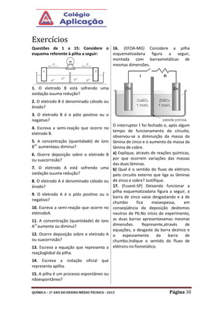 QUÍMICA – 2º ANO DO ENSINO MÉDIO TÉCNICO - 2015 Página 30
Exercícios
Questões de 1 a 15: Considere o
esquema referente à pilha a seguir:
1. O eletrodo B está sofrendo uma
oxidação ouuma redução?
2. O eletrodo B é denominado cátodo ou
ânodo?
3. O eletrodo B é o pólo positivo ou o
negativo?
4. Escreva a semi-reação que ocorre no
eletrodo B.
5. A concentração (quantidade) de íons
B3+
aumentaou diminui?
6. Ocorre deposição sobre o eletrodo B
ou suacorrosão?
7. O eletrodo A está sofrendo uma
oxidação ouuma redução?
8. O eletrodo A é denominado cátodo ou
ânodo?
9. O eletrodo A é o pólo positivo ou o
negativo?
10. Escreva a semi-reação que ocorre no
eletrodoA.
11. A concentração (quantidade) de íons
A2+
aumenta ou diminui?
12. Ocorre deposição sobre o eletrodo A
ou suacorrosão?
13. Escreva a equação que representa a
reaçãoglobal da pilha.
14. Escreva a notação oficial que
representa apilha.
15. A pilha é um processo espontâneo ou
nãoespontâneo?
16. (EFOA-MG) Considere a pilha
esquematizadana figura a seguir,
montada com barrasmetálicas de
mesmas dimensões.
O interruptor I foi fechado e, após algum
tempo de funcionamento do circuito,
observou-se a diminuição da massa da
lâmina de zinco e o aumento da massa da
lâmina de cobre.
a) Explique, através de reações químicas,
por que ocorrem variações das massas
das duas lâminas.
b) Qual é o sentido do fluxo de elétrons
pelo circuito externo que liga as lâminas
de zinco e cobre? Justifique.
17. (Fuvest-SP) Deixando funcionar a
pilha esquematizadana figura a seguir, a
barra de zinco vaise desgastando e a de
chumbo fica maisespessa, em
conseqüência da deposição deátomos
neutros de Pb.No início do experimento,
as duas barras apresentavamas mesmas
dimensões. Represente,através de
equações, o desgaste da barra dezinco e
o espessamento da barra de
chumbo.Indique o sentido do fluxo de
elétrons no fiometálico.
 