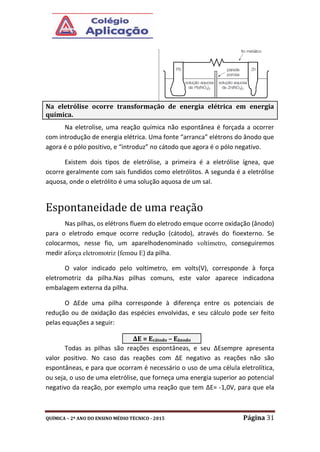 QUÍMICA – 2º ANO DO ENSINO MÉDIO TÉCNICO - 2015 Página 31
Na eletrolise, uma reação química não espontânea é forçada a ocorrer
com introdução de energia elétrica. Uma fonte “arranca” elétrons do ânodo que
agora é o pólo positivo, e “introduz” no cátodo que agora é o pólo negativo.
Existem dois tipos de eletrólise, a primeira é a eletrólise ígnea, que
ocorre geralmente com sais fundidos como eletrólitos. A segunda é a eletrólise
aquosa, onde o eletrólito é uma solução aquosa de um sal.
Espontaneidade de uma reação
Nas pilhas, os elétrons fluem do eletrodo emque ocorre oxidação (ânodo)
para o eletrodo emque ocorre redução (cátodo), através do fioexterno. Se
colocarmos, nesse fio, um aparelhodenominado voltímetro, conseguiremos
medir aforça eletromotriz (femou E) da pilha.
O valor indicado pelo voltímetro, em volts(V), corresponde à força
eletromotriz da pilha.Nas pilhas comuns, este valor aparece indicadona
embalagem externa da pilha.
O ∆Ede uma pilha corresponde à diferença entre os potenciais de
redução ou de oxidação das espécies envolvidas, e seu cálculo pode ser feito
pelas equações a seguir:
Todas as pilhas são reações espontâneas, e seu ∆Esempre apresenta
valor positivo. No caso das reações com ∆E negativo as reações não são
espontâneas, e para que ocorram é necessário o uso de uma célula eletrolítica,
ou seja, o uso de uma eletrólise, que forneça uma energia superior ao potencial
negativo da reação, por exemplo uma reação que tem ∆E= -1,0V, para que ela
Na eletrólise ocorre transformação de energia elétrica em energia
química.
∆E = Ecátodo – Eânodo
 