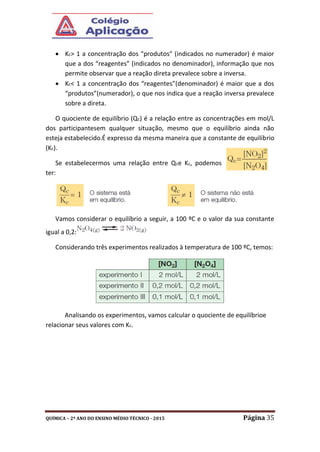 QUÍMICA – 2º ANO DO ENSINO MÉDIO TÉCNICO - 2015 Página 35
 Kc> 1 a concentração dos “produtos” (indicados no numerador) é maior
que a dos “reagentes” (indicados no denominador), informação que nos
permite observar que a reação direta prevalece sobre a inversa.
 Kc< 1 a concentração dos “reagentes”(denominador) é maior que a dos
“produtos”(numerador), o que nos indica que a reação inversa prevalece
sobre a direta.
O quociente de equilíbrio (Qc) é a relação entre as concentrações em mol/L
dos participantesem qualquer situação, mesmo que o equilíbrio ainda não
esteja estabelecido.É expresso da mesma maneira que a constante de equilíbrio
(Kc).
Se estabelecermos uma relação entre Qce Kc, podemos
ter:
Vamos considerar o equilíbrio a seguir, a 100 ºC e o valor da sua constante
igual a 0,2:
Considerando três experimentos realizados à temperatura de 100 ºC, temos:
Analisando os experimentos, vamos calcular o quociente de equilíbrioe
relacionar seus valores com Kc.
 