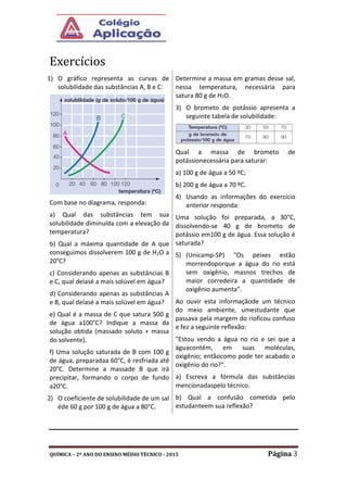 QUÍMICA – 2º ANO DO ENSINO MÉDIO TÉCNICO - 2015 Página 3
Exercícios
1) O gráfico representa as curvas de
solubilidade das substâncias A, B e C:
Com base no diagrama, responda:
a) Qual das substâncias tem sua
solubilidade diminuída com a elevação da
temperatura?
b) Qual a máxima quantidade de A que
conseguimos dissolverem 100 g de H2O a
20°C?
c) Considerando apenas as substâncias B
e C, qual delasé a mais solúvel em água?
d) Considerando apenas as substâncias A
e B, qual delasé a mais solúvel em água?
e) Qual é a massa de C que satura 500 g
de água a100°C? Indique a massa da
solução obtida (massado soluto + massa
do solvente).
f) Uma solução saturada de B com 100 g
de água, preparadaa 60°C, é resfriada até
20°C. Determine a massade B que irá
precipitar, formando o corpo de fundo
a20°C.
2) O coeficiente de solubilidade de um sal
éde 60 g por 100 g de água a 80°C.
Determine a massa em gramas desse sal,
nessa temperatura, necessária para
satura 80 g de H2O.
3) O brometo de potássio apresenta a
seguinte tabela de solubilidade:
Qual a massa de brometo de
potássionecessária para saturar:
a) 100 g de água a 50 ºC;
b) 200 g de água a 70 ºC.
4) Usando as informações do exercício
anterior responda:
Uma solução foi preparada, a 30°C,
dissolvendo-se 40 g de brometo de
potássio em100 g de água. Essa solução é
saturada?
5) (Unicamp-SP) "Os peixes estão
morrendoporque a água do rio está
sem oxigênio, masnos trechos de
maior corredeira a quantidade de
oxigênio aumenta”.
Ao ouvir esta informaçãode um técnico
do meio ambiente, umestudante que
passava pela margem do rioficou confuso
e fez a seguinte reflexão:
"Estou vendo a água no rio e sei que a
águacontém, em suas moléculas,
oxigênio; entãocomo pode ter acabado o
oxigênio do rio?".
a) Escreva a fórmula das substâncias
mencionadaspelo técnico.
b) Qual a confusão cometida pelo
estudanteem sua reflexão?
 