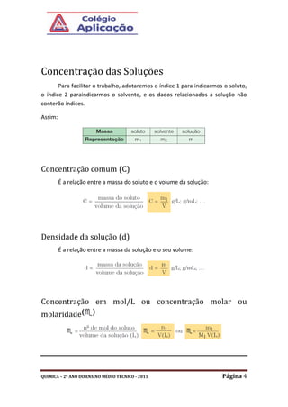 QUÍMICA – 2º ANO DO ENSINO MÉDIO TÉCNICO - 2015 Página 4
Concentração das Soluções
Para facilitar o trabalho, adotaremos o índice 1 para indicarmos o soluto,
o índice 2 paraindicarmos o solvente, e os dados relacionados à solução não
conterão índices.
Assim:
Concentração comum (C)
É a relação entre a massa do soluto e o volume da solução:
Densidade da solução (d)
É a relação entre a massa da solução e o seu volume:
Concentração em mol/L ou concentração molar ou
molaridade
 