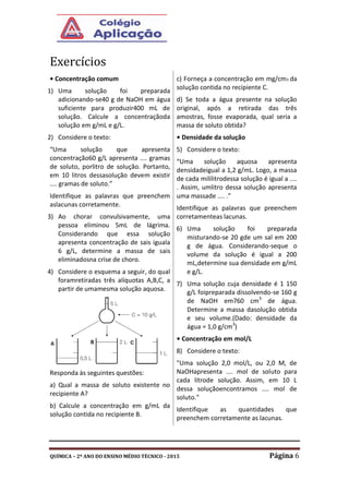 QUÍMICA – 2º ANO DO ENSINO MÉDIO TÉCNICO - 2015 Página 6
Exercícios
• Concentração comum
1) Uma solução foi preparada
adicionando-se40 g de NaOH em água
suficiente para produzir400 mL de
solução. Calcule a concentraçãoda
solução em g/mL e g/L.
2) Considere o texto:
“Uma solução que apresenta
concentração60 g/L apresenta .... gramas
de soluto, porlitro de solução. Portanto,
em 10 litros dessasolução devem existir
.... gramas de soluto.”
Identifique as palavras que preenchem
aslacunas corretamente.
3) Ao chorar convulsivamente, uma
pessoa eliminou 5mL de lágrima.
Considerando que essa solução
apresenta concentração de sais iguala
6 g/L, determine a massa de sais
eliminadosna crise de choro.
4) Considere o esquema a seguir, do qual
foramretiradas três alíquotas A,B,C, a
partir de umamesma solução aquosa.
Responda às seguintes questões:
a) Qual a massa de soluto existente no
recipiente A?
b) Calcule a concentração em g/mL da
solução contida no recipiente B.
c) Forneça a concentração em mg/cm3 da
solução contida no recipiente C.
d) Se toda a água presente na solução
original, após a retirada das três
amostras, fosse evaporada, qual seria a
massa de soluto obtida?
• Densidade da solução
5) Considere o texto:
“Uma solução aquosa apresenta
densidadeigual a 1,2 g/mL. Logo, a massa
de cada mililitrodessa solução é igual a ....
. Assim, umlitro dessa solução apresenta
uma massade .... .”
Identifique as palavras que preenchem
corretamenteas lacunas.
6) Uma solução foi preparada
misturando-se 20 gde um sal em 200
g de água. Considerando-seque o
volume da solução é igual a 200
mL,determine sua densidade em g/mL
e g/L.
7) Uma solução cuja densidade é 1 150
g/L foipreparada dissolvendo-se 160 g
de NaOH em760 cm3
de água.
Determine a massa dasolução obtida
e seu volume.(Dado: densidade da
água = 1,0 g/cm3
)
• Concentração em mol/L
8) Considere o texto:
"Uma solução 2,0 mol/L, ou 2,0 M, de
NaOHapresenta .... mol de soluto para
cada litrode solução. Assim, em 10 L
dessa soluçãoencontramos .... mol de
soluto."
Identifique as quantidades que
preenchem corretamente as lacunas.
 