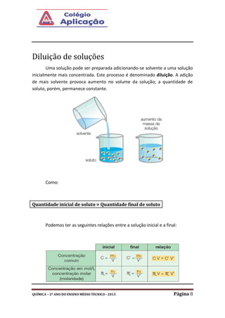 QUÍMICA – 2º ANO DO ENSINO MÉDIO TÉCNICO - 2015 Página 8
Diluição de soluções
Uma solução pode ser preparada adicionando-se solvente a uma solução
inicialmente mais concentrada. Este processo é denominado diluição. A adição
de mais solvente provoca aumento no volume da solução; a quantidade de
soluto, porém, permanece constante.
Como:
Podemos ter as seguintes relações entre a solução inicial e a final:
Quantidade inicial de soluto = Quantidade final de soluto
 