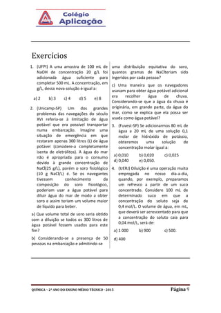 QUÍMICA – 2º ANO DO ENSINO MÉDIO TÉCNICO - 2015 Página 9
Exercícios
1. (UFPI) A uma amostra de 100 mL de
NaOH de concentração 20 g/L foi
adicionada água suficiente para
completar 500 mL. A concentração, em
g/L, dessa nova solução é igual a:
a) 2 b) 3 c) 4 d) 5 e) 8
2. (Unicamp-SP) Um dos grandes
problemas das navegações do século
XVI referia-se à limitação de água
potável que era possível transportar
numa embarcação. Imagine uma
situação de emergência em que
restaram apenas 300 litros (L) de água
potável (considere-a completamente
isenta de eletrólitos). A água do mar
não é apropriada para o consumo
devido à grande concentração de
NaCl(25 g/L), porém o soro fisiológico
(10 g NaCl/L) é. Se os navegantes
tivessem conhecimento da
composição do soro fisiológico,
poderiam usar a água potável para
diluir água do mar de modo a obter
soro e assim teriam um volume maior
de líquido para beber.
a) Que volume total de soro seria obtido
com a diluição se todos os 300 litros de
água potável fossem usados para este
fim?
b) Considerando-se a presença de 50
pessoas na embarcação e admitindo-se
uma distribuição equitativa do soro,
quantos gramas de NaClteriam sido
ingeridos por cada pessoa?
c) Uma maneira que os navegadores
usavam para obter água potável adicional
era recolher água de chuva.
Considerando-se que a água da chuva é
originária, em grande parte, da água do
mar, como se explica que ela possa ser
usada como água potável?
3. (Fuvest-SP) Se adicionarmos 80 mL de
água a 20 mL de uma solução 0,1
molar de hidróxido de potássio,
obteremos uma solução de
concentração molar igual a:
a) 0,010 b) 0,020 c) 0,025
d) 0,040 e) 0,050.
4. (UERJ) Diluição é uma operação muito
empregada no nosso dia-a-dia,
quando, por exemplo, preparamos
um refresco a partir de um suco
concentrado. Considere 100 mL de
determinado suco em que a
concentração do soluto seja de
0,4 mol/L. O volume de água, em mL,
que deverá ser acrescentado para que
a concentração do soluto caia para
0,04 mol/L, será de:
a) 1 000 b) 900 c) 500.
d) 400
 