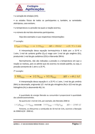 QUÍMICA – 2º ANO DO ENSINO MÉDIO TÉCNICO - 2015 Página 13
• a variação de entalpia (H);
• os estados físicos de todos os participantes e, também, as variedades
alotrópicas, caso existam;
• a temperatura e a pressão nas quais a reação ocorreu;
• o número de mol dos elementos participantes.
Veja dois exemplos e suas respectivas interpretações:
1º exemplo:
A interpretação dessa equação termoquímica é dada por: a 25 ºC e
1 atm, 1 mol de carbono grafite (Cgraf) reage com 1 mol de gás oxigênio (O2),
produzindo 1 mol de gás carbônico (CO2) e liberando 394 kJ.
Normalmente, não são indicadas a pressão e a temperatura em que a
reação se realizou, pois se admite que ela ocorreu no estado padrão, ou seja, à
pressão constante de 1 atm e a 25 ºC.
2º exemplo:
A interpretação dessa equação é: a 25 ºC e 1 atm, 1 mol de gás amônia
(NH3) se decompõe, originando 1/2 mol de gás nitrogênio (N2) e 3/2 mol de gás
hidrogênio (H2) e absorvendo 46,1 kJ.
A quantidade de energia liberada ou consumida é proporcional à quantidade
das substânciasenvolvidas.
Na queima de 1 mol de C3H8, por exemplo, são liberados 2046 kJ:
Portanto, se efetuarmos a combustão de 10 mol de C3H8, ocorrerá a liberação
de 20460 kJ(10 · 2046 kJ).
 