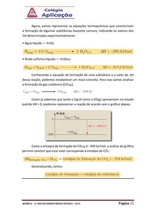 QUÍMICA – 2º ANO DO ENSINO MÉDIO TÉCNICO - 2015 Página 15
Agora, vamos representar as equações termoquímicas que caracterizam
a formação de algumas substâncias bastante comuns, indicando os valores dos
H determinados experimentalmente:
• Água líquida — H2O(l)
• Ácido sulfúrico líquido — H2SO4(l)
Conhecendo a equação de formação de uma substância e o valor do H
dessa reação, podemos estabelecer um novo conceito. Para isso vamos analisar
a formação do gás carbônico [CO2(g)]:
Como já sabemos que tanto o Cgraf como o O2(g) apresentam no estado
padrão H0 = 0, podemos representar a reação de acordo com o gráfico abaixo.
Como a entalpia de formação do CO2(g) é –394 kJ/mol, a análise do gráfico
permite concluir que esse valor corresponde à entalpia do CO2:
Generalizando, temos:
 