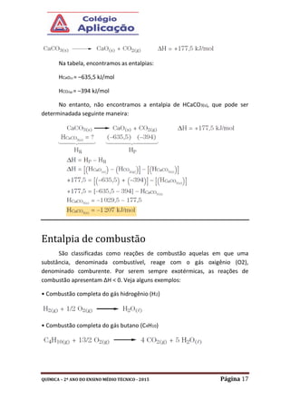 QUÍMICA – 2º ANO DO ENSINO MÉDIO TÉCNICO - 2015 Página 17
Na tabela, encontramos as entalpias:
HCaO(s) = –635,5 kJ/mol
HCO2(g) = –394 kJ/mol
No entanto, não encontramos a entalpia de HCaCO3(s), que pode ser
determinadada seguinte maneira:
Entalpia de combustão
São classificadas como reações de combustão aquelas em que uma
substância, denominada combustível, reage com o gás oxigênio (O2),
denominado comburente. Por serem sempre exotérmicas, as reações de
combustão apresentam ΔH < 0. Veja alguns exemplos:
• Combustão completa do gás hidrogênio (H2)
• Combustão completa do gás butano (C4H10)
 