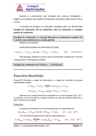 QUÍMICA – 2º ANO DO ENSINO MÉDIO TÉCNICO - 2015 Página 18
Quando os combustíveis são formados por carbono, hidrogênio e
oxigênio, os produtos das reações (combustões completas) serão sempre CO2(g)
e H2O(l).
A variação de entalpia na combustão completa pode ser denominada
entalpia de combustão, H de combustão, calor de combustão ou entalpia
padrão de combustão.
Vejamos um exemplo:
Combustão completa do álcool etílico (C2H6O):
Pela equação, podemos concluir que na combustão completa de 1 mol de
C2H6O(l) ocorre a liberação de 1368 kJ:
Exercício Resolvido
(Fuvest-SP) Considere a reação de fotossíntese e a reação de combustão da glicose
representadas a seguir:
Sabendo que a energia envolvida na combustão de um mol de glicose é 2,8 · 10
6
J,
ao sintetizar meio mol de glicose, a planta irá liberar ou absorver energia? Determine o
calor envolvido nessa reação.
Solução:
A reação de combustão de um mol de glicose pode ser representada por:
Já a sua síntese (reação inversa) pode ser representada por:
Entalpia de combustão é a energia liberada na combustão completa de
1 mol de uma substância no estado padrão.
entalpia de combustão do C2H6O(l) = –1 368 kJ/mol
 