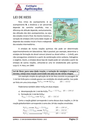 QUÍMICA – 2º ANO DO ENSINO MÉDIO TÉCNICO - 2015 Página 20
LEI DE HESS
Para irmos do acampamento A ao
acampamento B, a distância a ser percorrida
depende do caminho escolhido, mas a
diferença de altitude depende, exclusivamente,
das altitudes dos dois acampamentos, ou seja,
dos estados inicial e final. Da mesma maneira, a
variação de entalpia (H) numa dada reação só
depende dos estados inicial e final e independe
dos estados intermediários.
A entalpia de muitas reações químicas não pode ser determinada
experimentalmente em laboratórios. Não é possível, por exemplo, determinar a
entalpia de formação do álcool comum (etanol ou álcool etílico — C2H6O), pois
não conseguimos sintetizá-lo a partir da combinação entre carbono, hidrogênio
e oxigênio. Assim, a entalpia desse tipo de reação pode ser calculada a partir da
entalpia de outras reações, utilizando-se uma lei estabelecida pelo químico
suíço G. H. Hess, em 1840:
Um exemplo simples da aplicação da lei de Hess consiste na passagem de
1 mol de H2O(l) para o estado gasoso nas condições do estado padrão. Isso pode
ser feito em uma única etapa:
Poderíamos também obter H2O(g) em duas etapas:
a) decomposição de 1 mol de H2O(l):
b) formação de 1 mol de H2O(g):
Como a reação global corresponde à soma dessas duas reações, o H da
reação globaltambém corresponde à soma dos H das reações envolvidas:
Lei de Hess: para uma dada reação, a variação de entalpia é sempre a
mesma, esteja essa reação ocorrendo em uma ou em várias etapas.
 