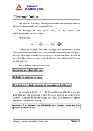 QUÍMICA – 2º ANO DO ENSINO MÉDIO TÉCNICO - 2015 Página 23
Eletroquímica
Eletroquímica é o estudo das reações químicas que produzem corrente
elétrica ou sãoproduzidas pela corrente elétrica.
Na formação de uma ligação iônica, um dos átomos cede
definitivamenteelétrons para o outro.
Por exemplo:
Dizemos, então, que o sódio sofreu oxidação(perda de elétrons) e o cloro
sofreu redução(ganhode elétrons). Evidentemente, os fenômenos de oxidação e
redução são sempre simultâneose constituema chamada reação de oxi-redução
ou redox. São exatamente essas trocas de elétrons que explicamos fenômenos
da Eletroquímica.
Assim, dizemos, resumidamente, que:
No exemplo dado (Na+
+Cl
-
→ NaCl), a oxidação do sódio foi provocada
pelo cloro, por isso chamamos o cloro de agente oxidante ou simplesmente
oxidante. A redução do cloro foicausada pelo sódio, que é denominado agente
redutor ou simplesmente redutor.
Oxidação é a perda de elétrons.
Redução é o ganho de elétrons.
Reação de oxi-redução é quando há transferência de elétrons.
Oxidante é o elemento ou substância que provoca oxidações (ele
próprio irá reduzir-se).
 