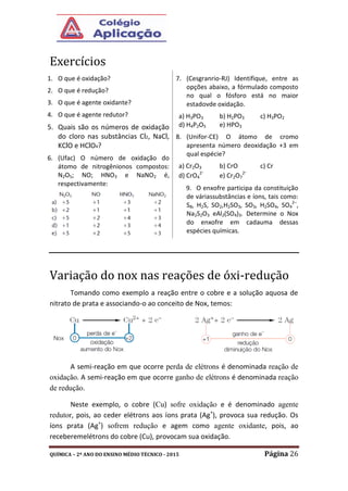 QUÍMICA – 2º ANO DO ENSINO MÉDIO TÉCNICO - 2015 Página 26
Exercícios
1. O que é oxidação?
2. O que é redução?
3. O que é agente oxidante?
4. O que é agente redutor?
5. Quais são os números de oxidação
do cloro nas substâncias Cl2, NaCl,
KClO e HClO4?
6. (Ufac) O número de oxidação do
átomo de nitrogênionos compostos:
N2O5; NO; HNO3 e NaNO2 é,
respectivamente:
7. (Cesgranrio-RJ) Identifique, entre as
opções abaixo, a fórmulado composto
no qual o fósforo está no maior
estadovde oxidação.
a) H3PO3 b) H2PO3 c) H3PO2
d) H4P2O5 e) HPO3
8. (Unifor-CE) O átomo de cromo
apresenta número deoxidação +3 em
qual espécie?
a) Cr2O3 b) CrO c) Cr
d) CrO4
2-
e) Cr2O7
2-
9. O enxofre participa da constituição
de váriassubstâncias e íons, tais como:
S8, H2S, SO2,H2SO3, SO3, H2SO4, SO4
2–
,
Na2S2O3 eAl2(SO4)3. Determine o Nox
do enxofre em cadauma dessas
espécies químicas.
Variação do nox nas reações de óxi-redução
Tomando como exemplo a reação entre o cobre e a solução aquosa de
nitrato de prata e associando-o ao conceito de Nox, temos:
A semi-reação em que ocorre perda de elétrons é denominada reação de
oxidação. A semi-reação em que ocorre ganho de elétrons é denominada reação
de redução.
Neste exemplo, o cobre (Cu) sofre oxidação e é denominado agente
redutor, pois, ao ceder elétrons aos íons prata (Ag+
), provoca sua redução. Os
íons prata (Ag+
) sofrem redução e agem como agente oxidante, pois, ao
receberemelétrons do cobre (Cu), provocam sua oxidação.
 