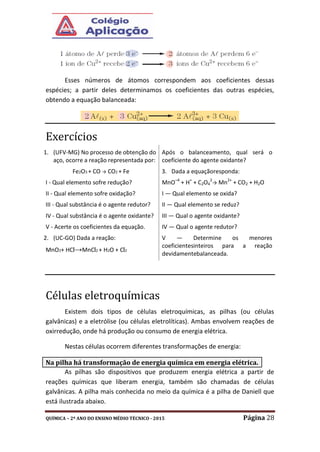 QUÍMICA – 2º ANO DO ENSINO MÉDIO TÉCNICO - 2015 Página 28
Esses números de átomos correspondem aos coeficientes dessas
espécies; a partir deles determinamos os coeficientes das outras espécies,
obtendo a equação balanceada:
Exercícios
1. (UFV-MG) No processo de obtenção do
aço, ocorre a reação representada por:
Fe2O3 + CO → CO2 + Fe
I - Qual elemento sofre redução?
II - Qual elemento sofre oxidação?
III - Qual substância é o agente redutor?
IV - Qual substância é o agente oxidante?
V - Acerte os coeficientes da equação.
2. (UC-GO) Dada a reação:
MnO2+ HCl→MnCl2 + H2O + Cl2
Após o balanceamento, qual será o
coeficiente do agente oxidante?
3. Dada a equaçãoresponda:
MnO–4
+ H+
+ C2O4
2
→ Mn2+
+ CO2 + H2O
I — Qual elemento se oxida?
II — Qual elemento se reduz?
III — Qual o agente oxidante?
IV — Qual o agente redutor?
V — Determine os menores
coeficientesinteiros para a reação
devidamentebalanceada.
Células eletroquímicas
Existem dois tipos de células eletroquímicas, as pilhas (ou células
galvânicas) e a eletrólise (ou células eletrolíticas). Ambas envolvem reações de
oxirredução, onde há produção ou consumo de energia elétrica.
Nestas células ocorrem diferentes transformações de energia:
As pilhas são dispositivos que produzem energia elétrica a partir de
reações químicas que liberam energia, também são chamadas de células
galvânicas. A pilha mais conhecida no meio da química é a pilha de Daniell que
está ilustrada abaixo.
Na pilha há transformação de energia química em energia elétrica.
 