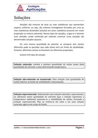 QUÍMICA – 2º ANO DO ENSINO MÉDIO TÉCNICO - 2015 Página 2
Soluçoes
Soluções são misturas de duas ou mais substâncias que apresentam
aspecto uniforme, ou seja, são sistemas homogêneos formados por uma ou
mais substâncias dissolvidas (solutos) em outra substância presente em maior
proporção na mistura (solvente). Nesses tipos de soluções, a água é o solvente
mais utilizado, sendo conhecida por solvente universal. Essas soluções são
denominadas soluções aquosas.
Em uma mesma quantidade de solvente, se comparar dois solutos
diferentes pode se perceber que cada soluto terá um limite de solubilidade.
Portanto, diferentes solutos se dissolvem em diferentes proporções.
Existem três tipos de solução:
Solução saturada: contém a máxima quantidade de soluto numa dada
quantidade de solvente, a uma determinada temperatura.
Solução não-saturada ou insaturada: Uma solução com quantidade de
soluto inferior ao limite de solubilidade é denominada.
Solução supersaturada: Submetendo uma solução saturada a aquecimento,
ao adicionar maior quantidade de solvente (que a solução suportaria a
temperatura ambiente) aumenta-se a solubilidade do soluto, tornando a
solução supersaturada. Mas ao resfria-la ela volta a ser uma solução
saturada, agora com corpo de fundo.
 