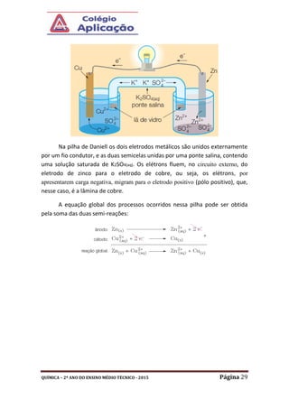 QUÍMICA – 2º ANO DO ENSINO MÉDIO TÉCNICO - 2015 Página 29
Na pilha de Daniell os dois eletrodos metálicos são unidos externamente
por um fio condutor, e as duas semicelas unidas por uma ponte salina, contendo
uma solução saturada de K2SO4(aq). Os elétrons fluem, no circuito externo, do
eletrodo de zinco para o eletrodo de cobre, ou seja, os elétrons, por
apresentarem carga negativa, migram para o eletrodo positivo (pólo positivo), que,
nesse caso, é a lâmina de cobre.
A equação global dos processos ocorridos nessa pilha pode ser obtida
pela soma das duas semi-reações:
 