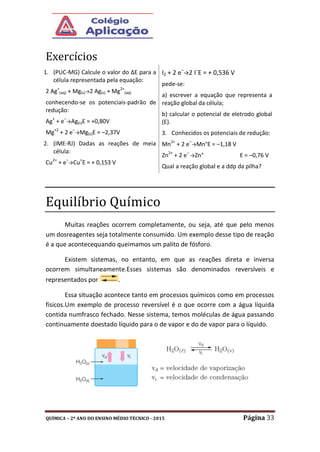 QUÍMICA – 2º ANO DO ENSINO MÉDIO TÉCNICO - 2015 Página 33
Exercícios
1. (PUC-MG) Calcule o valor do ∆E para a
célula representada pela equação:
2 Ag+
(aq) + Mg(s)→2 Ag(s) + Mg2+
(aq)
conhecendo-se os potenciais-padrão de
redução:
Ag+
+ e–
→Ag(s)E = +0,80V
Mg+2
+ 2 e–
→Mg(s)E = –2,37V
2. (IME-RJ) Dadas as reações de meia
célula:
Cu2+
+ e–
→Cu+
E = + 0,153 V
I2 + 2 e–
→2 I–
E = + 0,536 V
pede-se:
a) escrever a equação que representa a
reação global da célula;
b) calcular o potencial de eletrodo global
(E).
3. Conhecidos os potenciais de redução:
Mn2+
+ 2 e–
→Mn°E = –1,18 V
Zn2+
+ 2 e–
→Zn° E = –0,76 V
Qual a reação global e a ddp da pilha?
Equilíbrio Químico
Muitas reações ocorrem completamente, ou seja, até que pelo menos
um dosreagentes seja totalmente consumido. Um exemplo desse tipo de reação
é a que acontecequando queimamos um palito de fósforo.
Existem sistemas, no entanto, em que as reações direta e inversa
ocorrem simultaneamente.Esses sistemas são denominados reversíveis e
representados por .
Essa situação acontece tanto em processos químicos como em processos
físicos.Um exemplo de processo reversível é o que ocorre com a água líquida
contida numfrasco fechado. Nesse sistema, temos moléculas de água passando
continuamente doestado líquido para o de vapor e do de vapor para o líquido.
 