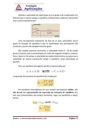 QUÍMICA – 2º ANO DO ENSINO MÉDIO TÉCNICO - 2015 Página 34
Quando a velocidade de vaporização (vd) se iguala à de condensação (vi),
dizemos que o sistema atingiu o equilíbrio. Graficamente, podemos representar
esse e outros equilíbrios por:
Uma conseqüência importante do fato de as duas velocidades serem
iguais na situação de equilíbrio é que as quantidades dos participantes são
constantes, porém não obrigatoriamente iguais.
Nas reações químicas reversíveis, a velocidade inicial (t = 0) da reação
direta é máxima, pois a concentração em mol/L do reagente também é máxima.
Com o decorrer do tempo, a velocidade da reação direta diminui ao passo que a
velocidade da inversa aumenta.Ao atingir o equilíbrio, essas velocidades se
igualam.
Para um equilíbrio homogêneo genérico representado por:
a expressão da constante de equilíbrio (Kc) é dada por:
Em equilíbrios heterogêneos em que existam participantes sólidos, eles
não devem ser representados na expressão da constante de equilíbrio (Kc),
pois suas concentrações são sempre constantes. Logo, nos equilíbrios a seguir,
temos:
 