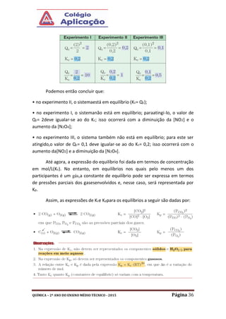 QUÍMICA – 2º ANO DO ENSINO MÉDIO TÉCNICO - 2015 Página 36
Podemos então concluir que:
• no experimento II, o sistemaestá em equilíbrio (Kc= Qc);
• no experimento I, o sistemanão está em equilíbrio; paraatingi-lo, o valor de
Qc= 2deve igualar-se ao do Kc; isso ocorrerá com a diminuição da [NO2] e o
aumento da [N2O4];
• no experimento III, o sistema também não está em equilíbrio; para este ser
atingido,o valor de Qc= 0,1 deve igualar-se ao do Kc= 0,2; isso ocorrerá com o
aumento da[NO2] e a diminuição da [N2O4].
Até agora, a expressão do equilíbrio foi dada em termos de concentração
em mol/L(Kc). No entanto, em equilíbrios nos quais pelo menos um dos
participantes é um gás,a constante de equilíbrio pode ser expressa em termos
de pressões parciais dos gasesenvolvidos e, nesse caso, será representada por
Kp.
Assim, as expressões de Kce Kppara os equilíbrios a seguir são dadas por:
 
